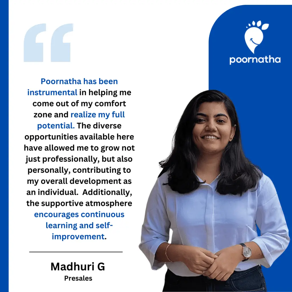 Poornatha has been instrumental in helping me come out of my comfort zone and realize my full potential. The diverse opportunities available here have allowed me to grow not just professionally, but also personally, contributing to my overall development as an individual. Additionally, the supportive atmosphere encourages continuous learning and self-improvement.