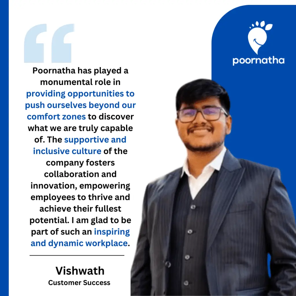 Poornatha has played a monumental role in providing opportunities to push ourselves beyond our comfort zones to discover what we are truly capable of. The supportive and inclusive culture of the company fosters collaboration and innovation, empowering employees to thrive and achieve their fullest potential. I am glad to be part of such an inspiring and dynamic workplace.