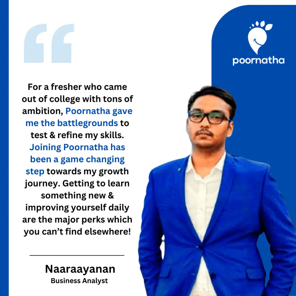 For a fresher who came out of college with tons of ambition, Poornatha gave me the battlegrounds to test & refine my skills. Joining Poornatha has been a game changing step towards my growth journey. Getting to learn something new & improving yourself daily are the major perks which you can’t find elsewhere!