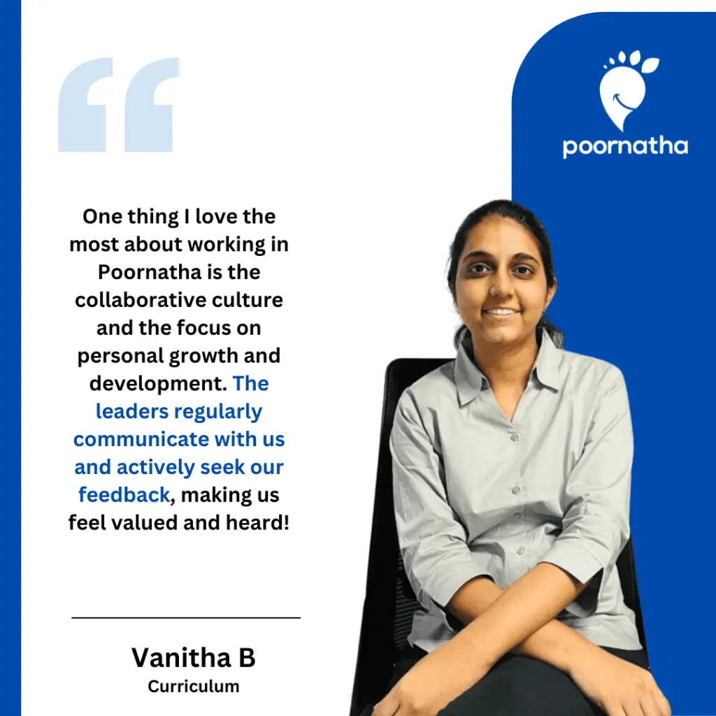 One thing I love the most about working in Poornatha is the collaborative culture and the focus on personal growth and development. The leaders regularly communicate with us and actively seek our feedback, making us feel valued and heard!