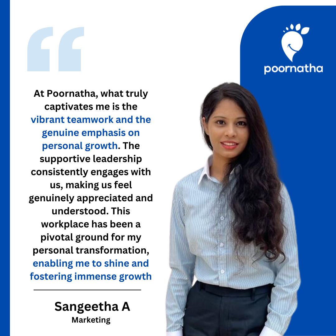 At Poornatha, what truly captivates me is the vibrant teamwork and the genuine emphasis on personal growth. The supportive leadership consistently engages with us, making us feel genuinely appreciated and understood. This workplace has been a pivotal ground for my personal transformation, enabling me to shine and fostering immense growth