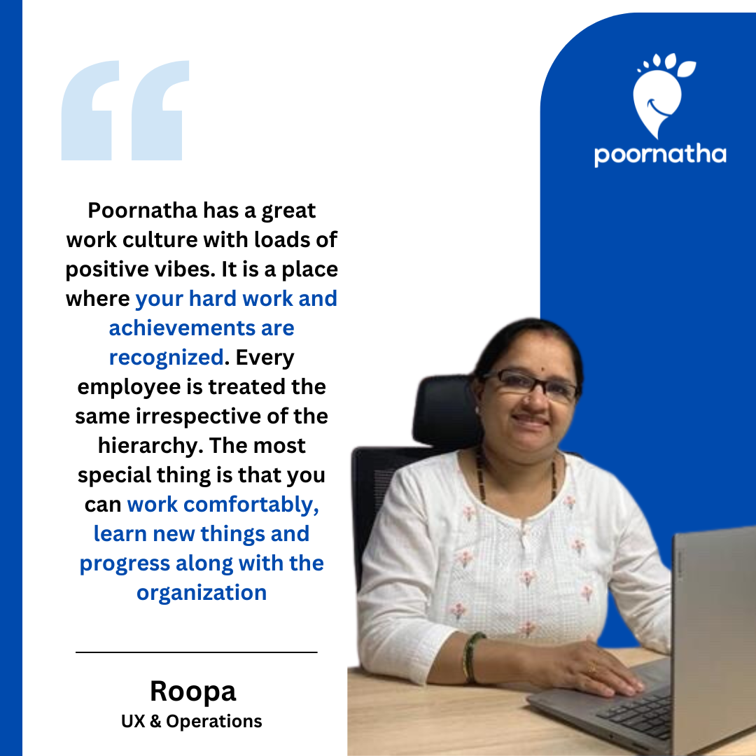 Poornatha has a great work culture with loads of positive vibes. It is a place where your hard work and achievements are recognized. Every employee is treated the same irrespective of the hierarchy. The most special thing is that you can work comfortably, learn new things and progress along with the organization