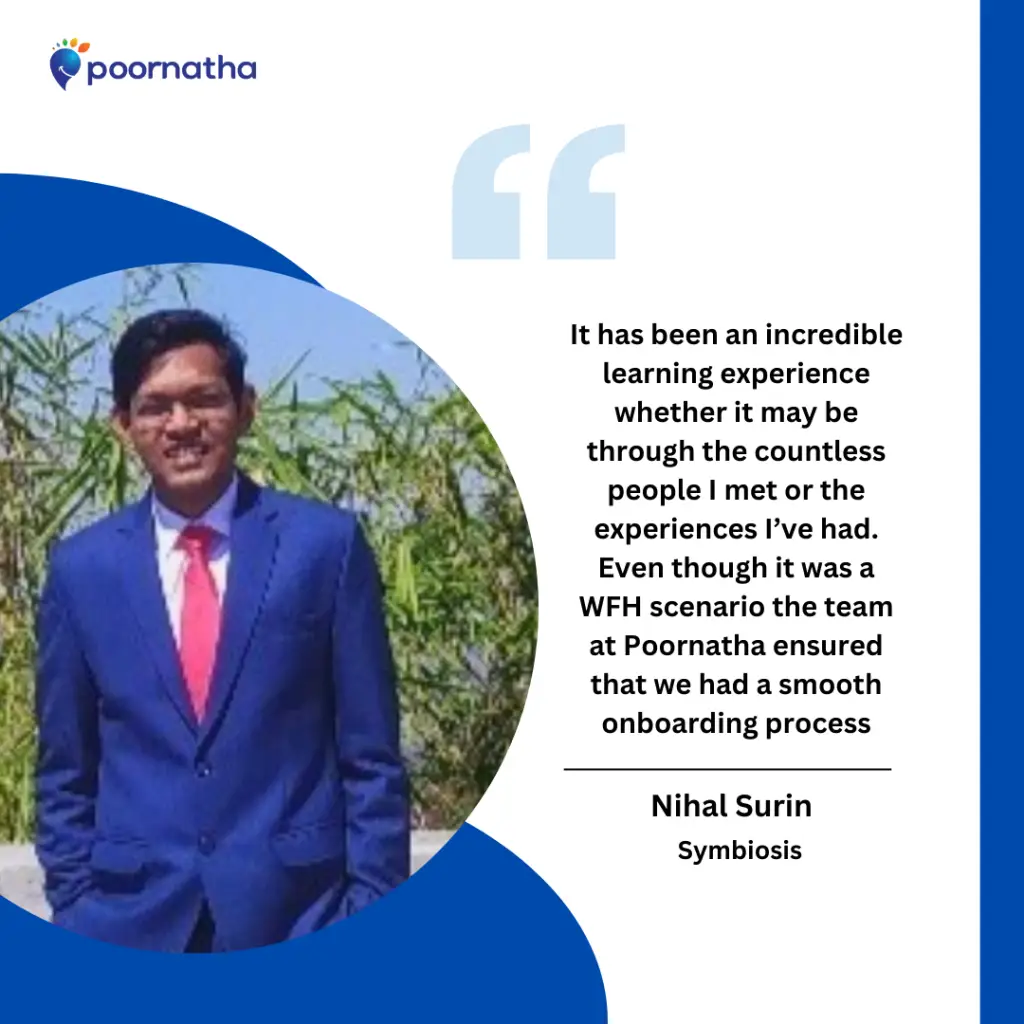 It has been an incredible learning experience whether it may be through the countless people I met or the experiences I’ve had. Even though it was a WFH scenario the team at Poornatha ensured that we had a smooth onboarding process