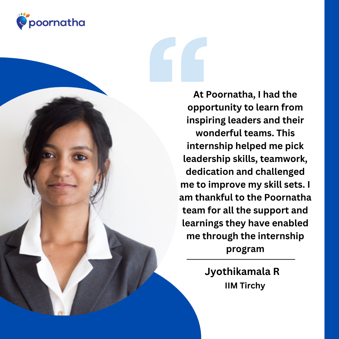 At Poornatha, I had the opportunity to learn from inspiring leaders and their wonderful teams. This internship helped me pick leadership skills, teamwork, dedication and challenged me to improve my skill sets. I am thankful to the Poornatha team for all the support and learnings they have enabled me through the internship program